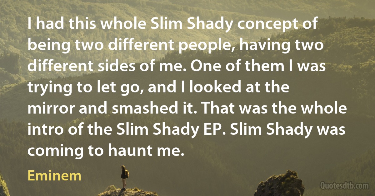 I had this whole Slim Shady concept of being two different people, having two different sides of me. One of them I was trying to let go, and I looked at the mirror and smashed it. That was the whole intro of the Slim Shady EP. Slim Shady was coming to haunt me. (Eminem)