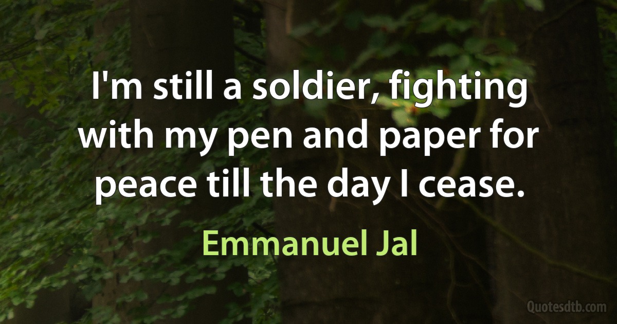 I'm still a soldier, fighting with my pen and paper for peace till the day I cease. (Emmanuel Jal)