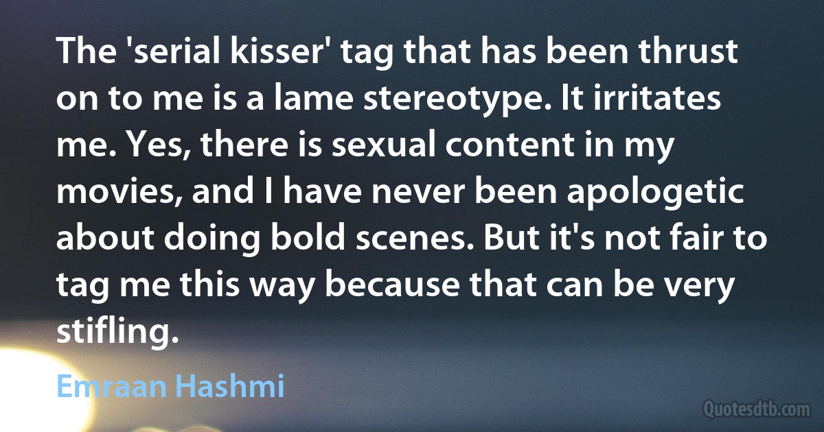 The 'serial kisser' tag that has been thrust on to me is a lame stereotype. It irritates me. Yes, there is sexual content in my movies, and I have never been apologetic about doing bold scenes. But it's not fair to tag me this way because that can be very stifling. (Emraan Hashmi)