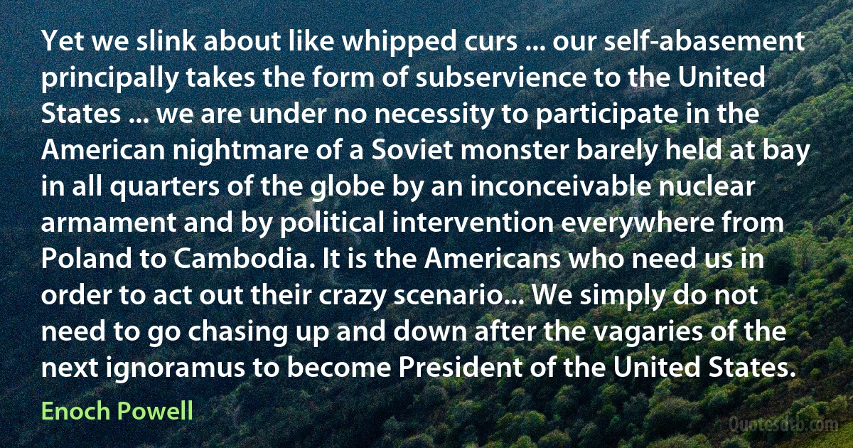 Yet we slink about like whipped curs ... our self-abasement principally takes the form of subservience to the United States ... we are under no necessity to participate in the American nightmare of a Soviet monster barely held at bay in all quarters of the globe by an inconceivable nuclear armament and by political intervention everywhere from Poland to Cambodia. It is the Americans who need us in order to act out their crazy scenario... We simply do not need to go chasing up and down after the vagaries of the next ignoramus to become President of the United States. (Enoch Powell)