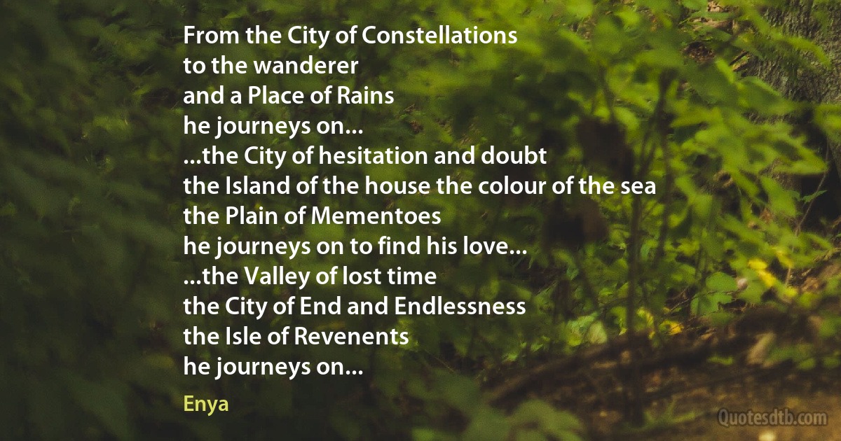 From the City of Constellations
to the wanderer
and a Place of Rains
he journeys on...
...the City of hesitation and doubt
the Island of the house the colour of the sea
the Plain of Mementoes
he journeys on to find his love...
...the Valley of lost time
the City of End and Endlessness
the Isle of Revenents
he journeys on... (Enya)