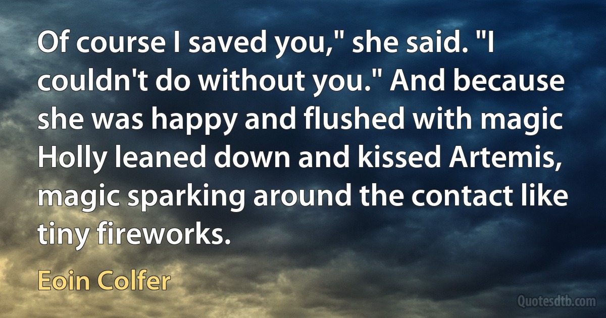 Of course I saved you," she said. "I couldn't do without you." And because she was happy and flushed with magic Holly leaned down and kissed Artemis, magic sparking around the contact like tiny fireworks. (Eoin Colfer)