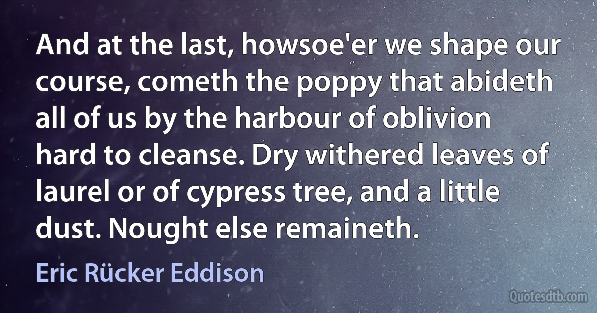 And at the last, howsoe'er we shape our course, cometh the poppy that abideth all of us by the harbour of oblivion hard to cleanse. Dry withered leaves of laurel or of cypress tree, and a little dust. Nought else remaineth. (Eric Rücker Eddison)