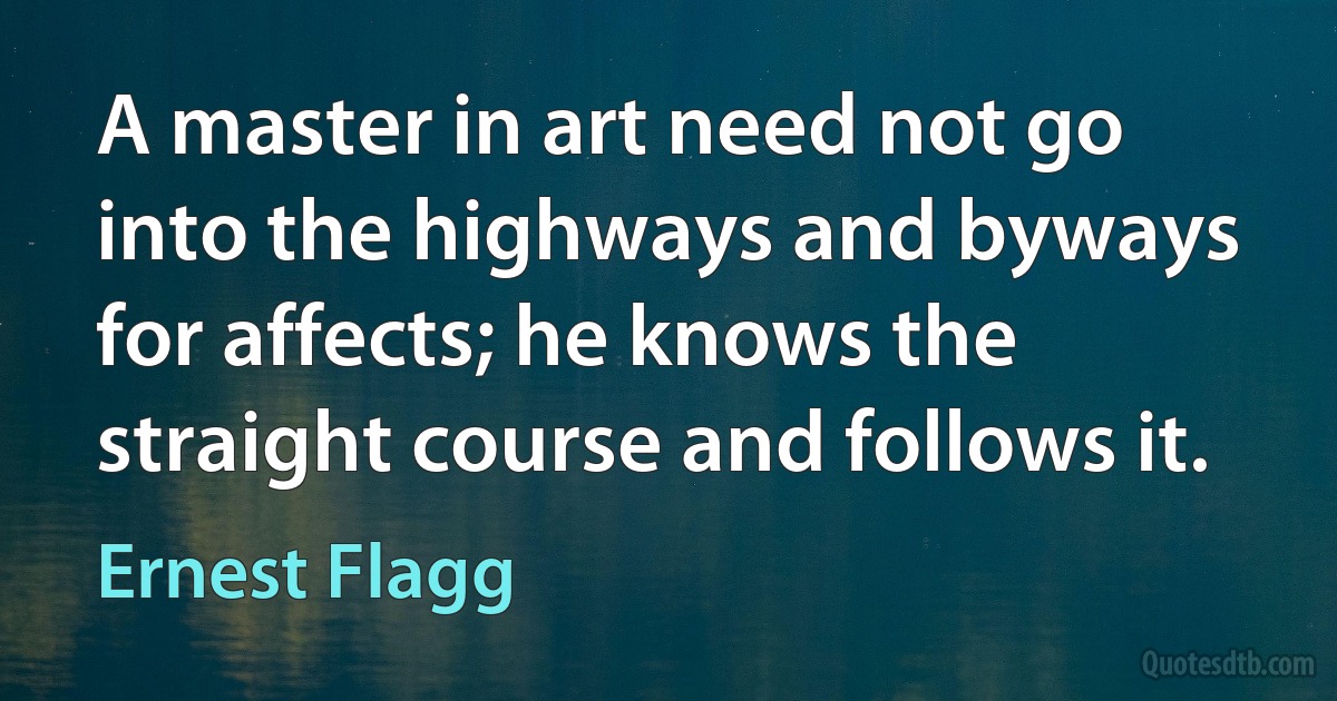 A master in art need not go into the highways and byways for affects; he knows the straight course and follows it. (Ernest Flagg)