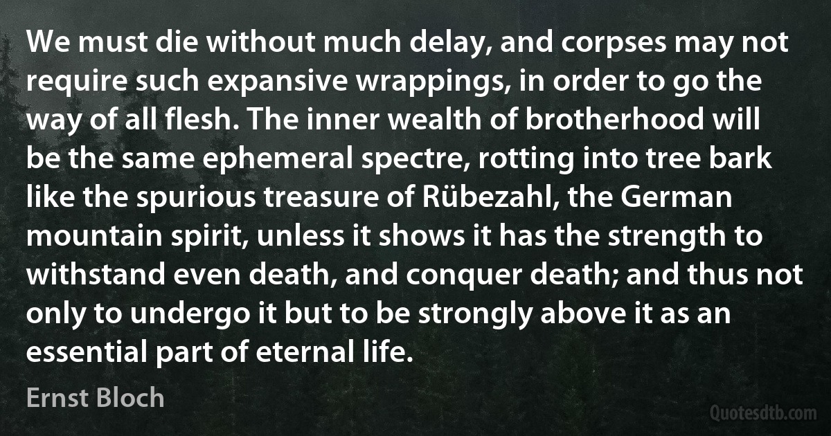 We must die without much delay, and corpses may not require such expansive wrappings, in order to go the way of all flesh. The inner wealth of brotherhood will be the same ephemeral spectre, rotting into tree bark like the spurious treasure of Rübezahl, the German mountain spirit, unless it shows it has the strength to withstand even death, and conquer death; and thus not only to undergo it but to be strongly above it as an essential part of eternal life. (Ernst Bloch)