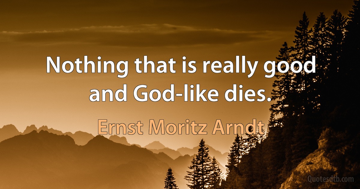 Nothing that is really good and God-like dies. (Ernst Moritz Arndt)