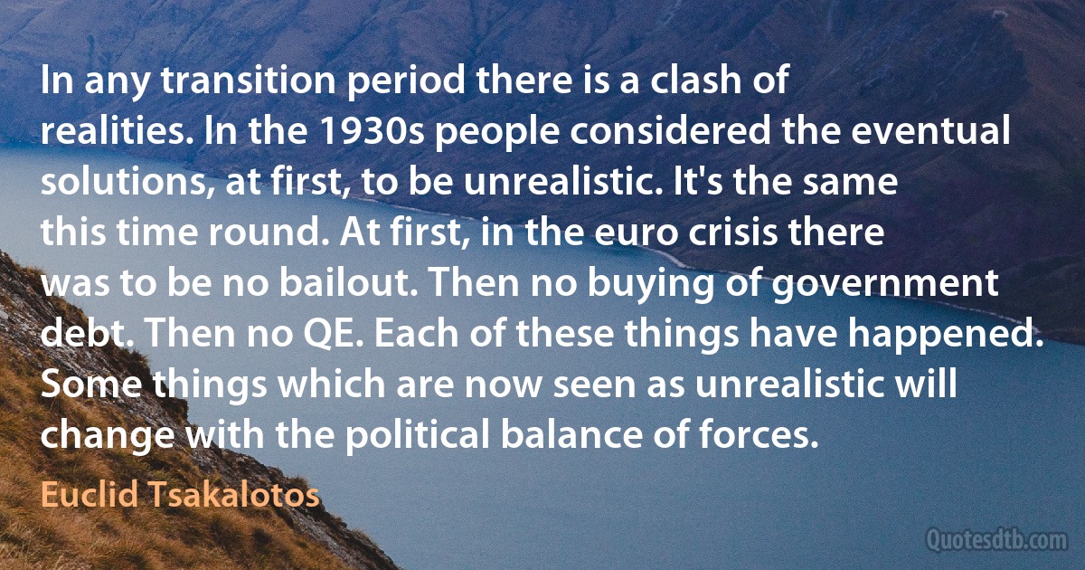 In any transition period there is a clash of realities. In the 1930s people considered the eventual solutions, at first, to be unrealistic. It's the same this time round. At first, in the euro crisis there was to be no bailout. Then no buying of government debt. Then no QE. Each of these things have happened. Some things which are now seen as unrealistic will change with the political balance of forces. (Euclid Tsakalotos)