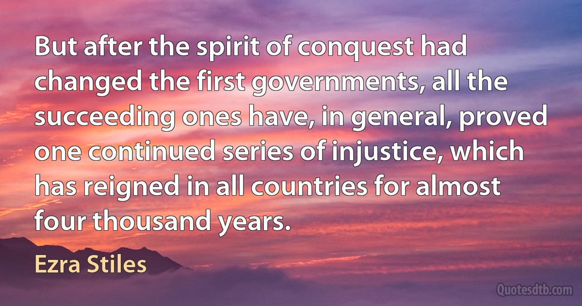 But after the spirit of conquest had changed the first governments, all the succeeding ones have, in general, proved one continued series of injustice, which has reigned in all countries for almost four thousand years. (Ezra Stiles)