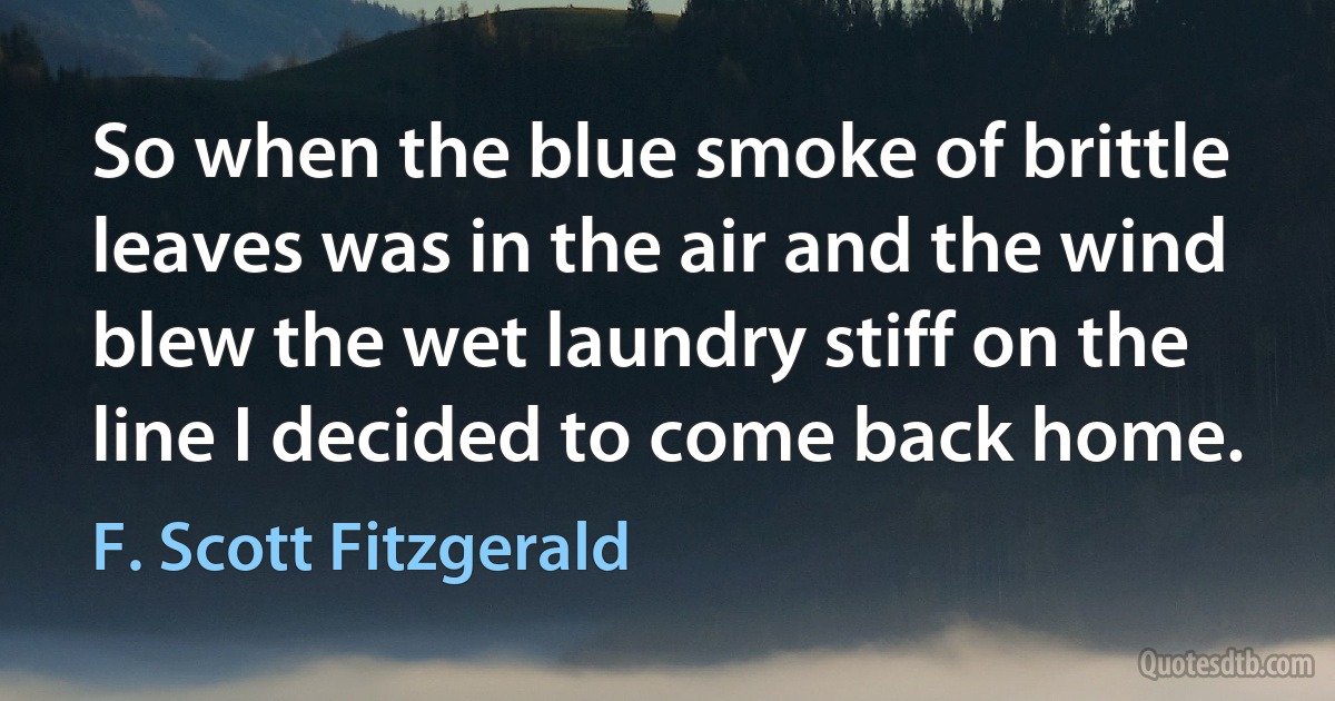 So when the blue smoke of brittle leaves was in the air and the wind blew the wet laundry stiff on the line I decided to come back home. (F. Scott Fitzgerald)