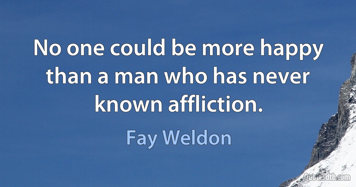 No one could be more happy than a man who has never known affliction. (Fay Weldon)