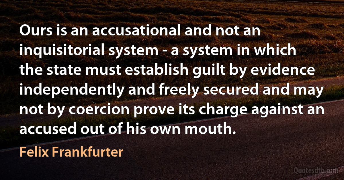 Ours is an accusational and not an inquisitorial system - a system in which the state must establish guilt by evidence independently and freely secured and may not by coercion prove its charge against an accused out of his own mouth. (Felix Frankfurter)