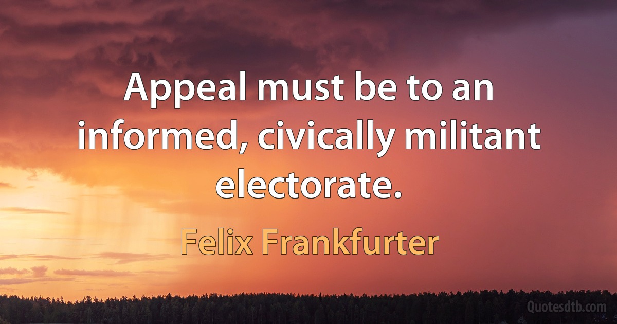 Appeal must be to an informed, civically militant electorate. (Felix Frankfurter)