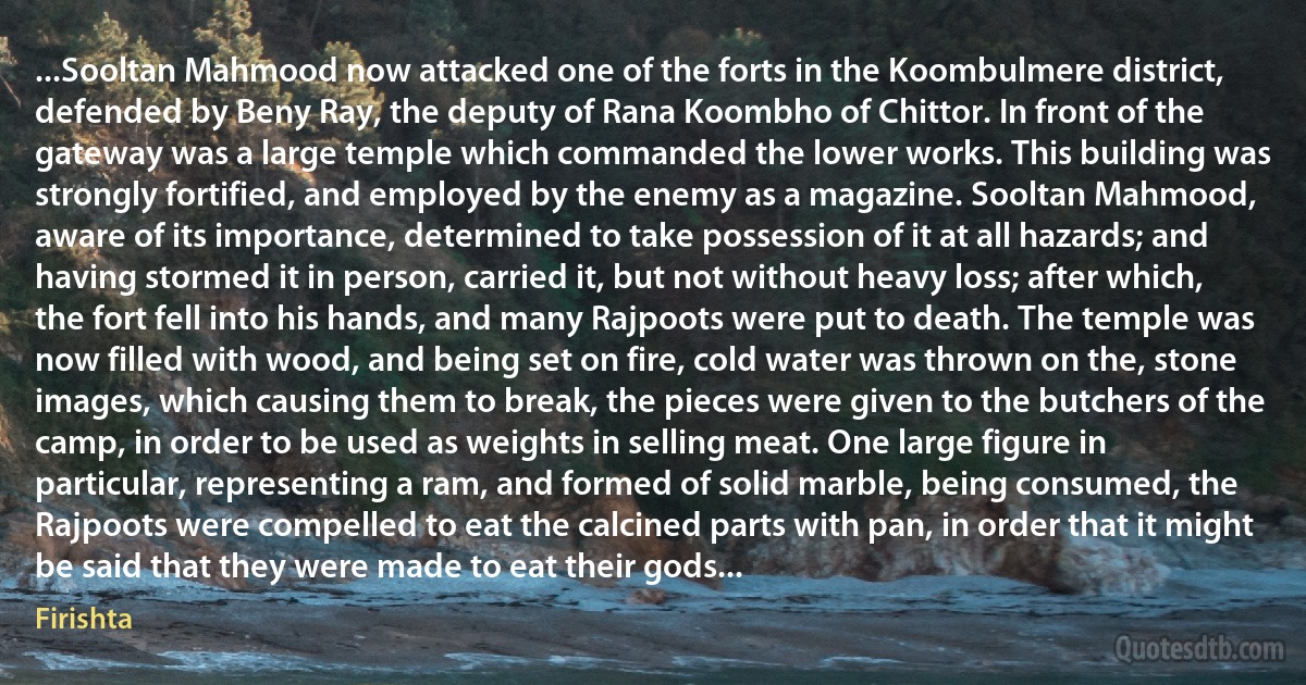 ...Sooltan Mahmood now attacked one of the forts in the Koombulmere district, defended by Beny Ray, the deputy of Rana Koombho of Chittor. In front of the gateway was a large temple which commanded the lower works. This building was strongly fortified, and employed by the enemy as a magazine. Sooltan Mahmood, aware of its importance, determined to take possession of it at all hazards; and having stormed it in person, carried it, but not without heavy loss; after which, the fort fell into his hands, and many Rajpoots were put to death. The temple was now filled with wood, and being set on fire, cold water was thrown on the, stone images, which causing them to break, the pieces were given to the butchers of the camp, in order to be used as weights in selling meat. One large figure in particular, representing a ram, and formed of solid marble, being consumed, the Rajpoots were compelled to eat the calcined parts with pan, in order that it might be said that they were made to eat their gods... (Firishta)