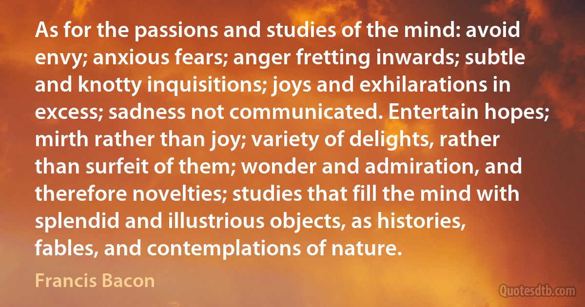 As for the passions and studies of the mind: avoid envy; anxious fears; anger fretting inwards; subtle and knotty inquisitions; joys and exhilarations in excess; sadness not communicated. Entertain hopes; mirth rather than joy; variety of delights, rather than surfeit of them; wonder and admiration, and therefore novelties; studies that fill the mind with splendid and illustrious objects, as histories, fables, and contemplations of nature. (Francis Bacon)