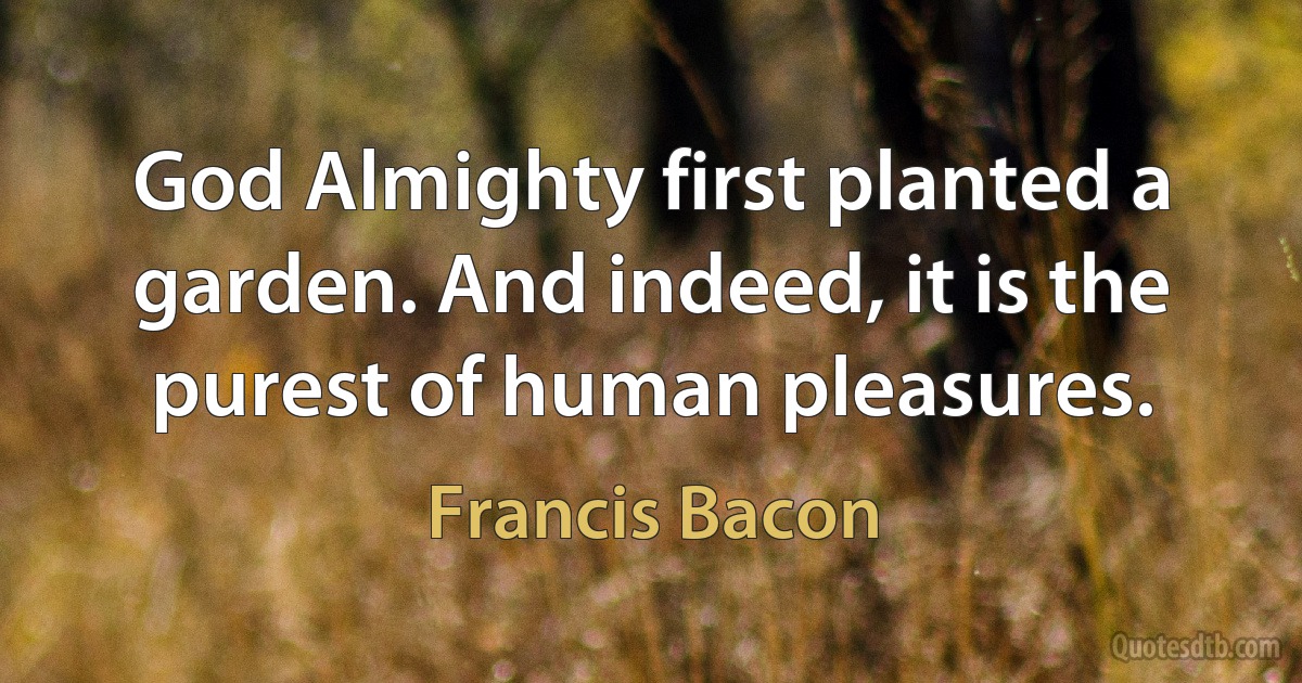 God Almighty first planted a garden. And indeed, it is the purest of human pleasures. (Francis Bacon)