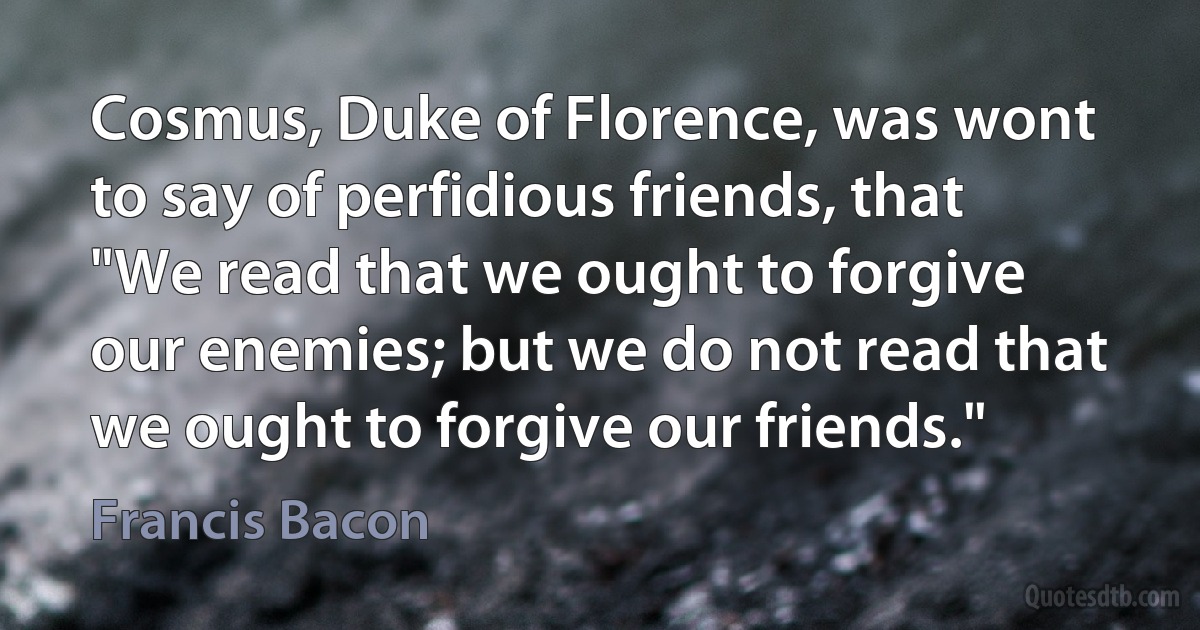 Cosmus, Duke of Florence, was wont to say of perfidious friends, that "We read that we ought to forgive our enemies; but we do not read that we ought to forgive our friends." (Francis Bacon)