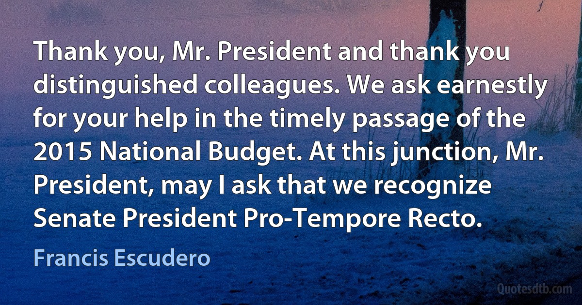 Thank you, Mr. President and thank you distinguished colleagues. We ask earnestly for your help in the timely passage of the 2015 National Budget. At this junction, Mr. President, may I ask that we recognize Senate President Pro-Tempore Recto. (Francis Escudero)