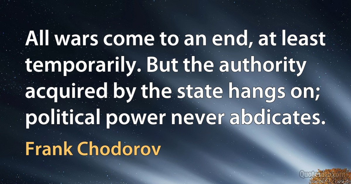 All wars come to an end, at least temporarily. But the authority acquired by the state hangs on; political power never abdicates. (Frank Chodorov)