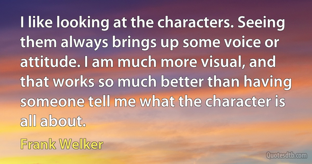 I like looking at the characters. Seeing them always brings up some voice or attitude. I am much more visual, and that works so much better than having someone tell me what the character is all about. (Frank Welker)