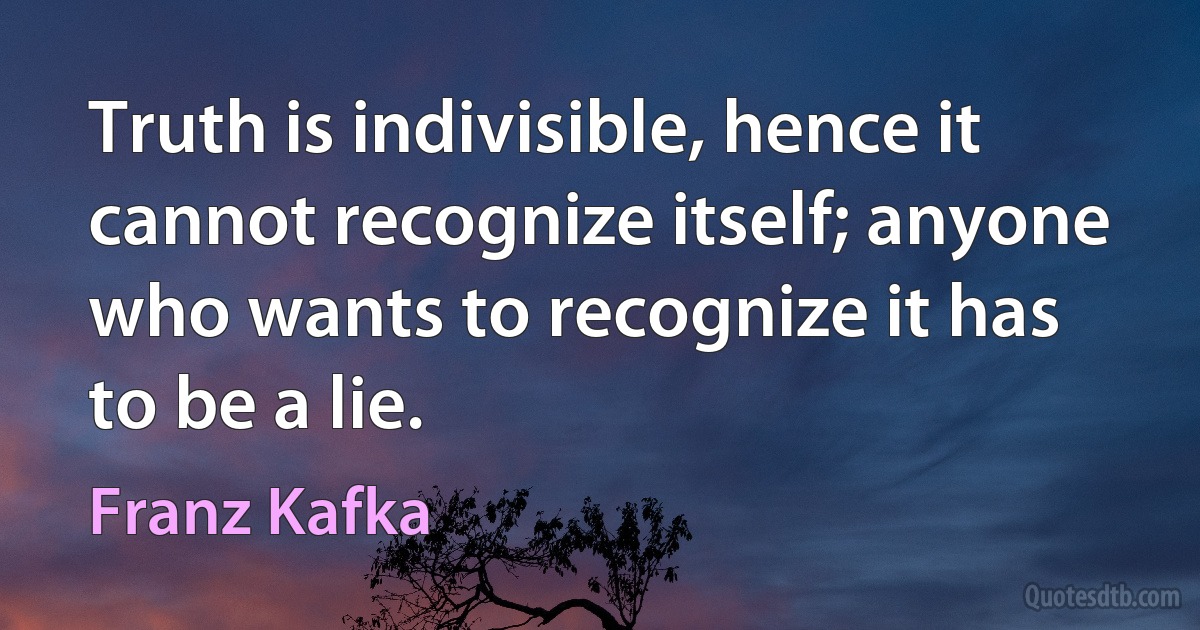 Truth is indivisible, hence it cannot recognize itself; anyone who wants to recognize it has to be a lie. (Franz Kafka)