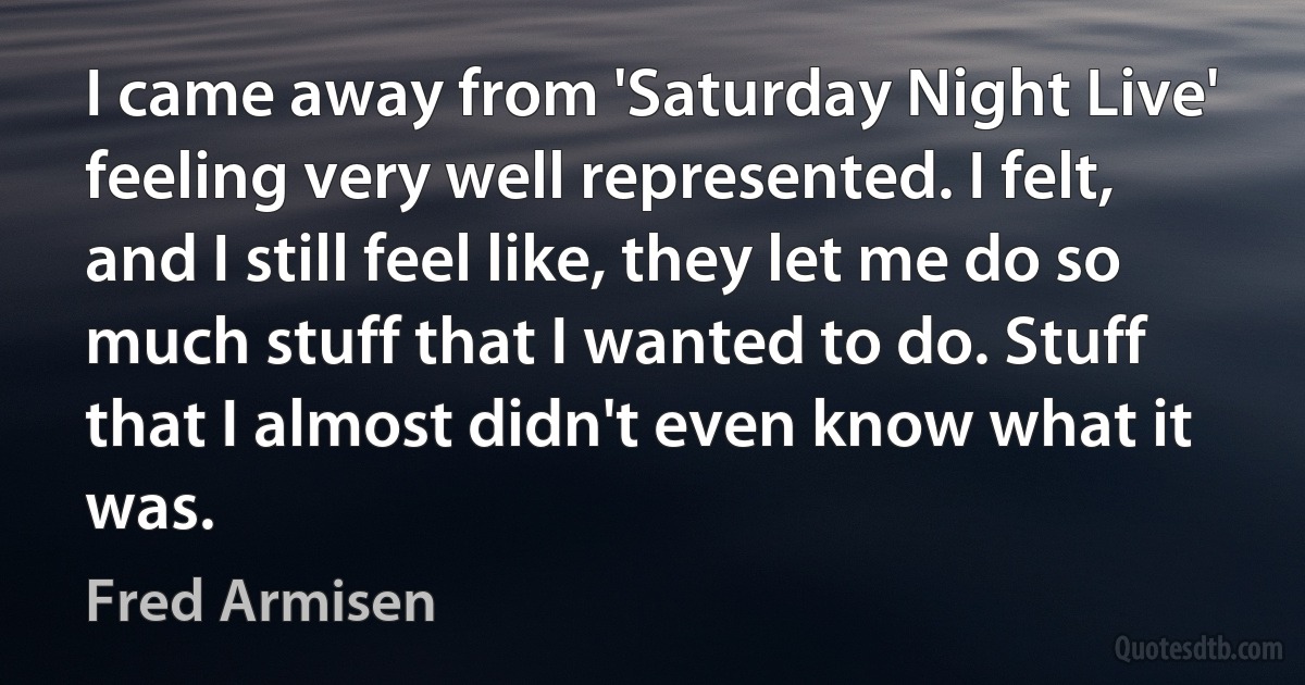 I came away from 'Saturday Night Live' feeling very well represented. I felt, and I still feel like, they let me do so much stuff that I wanted to do. Stuff that I almost didn't even know what it was. (Fred Armisen)