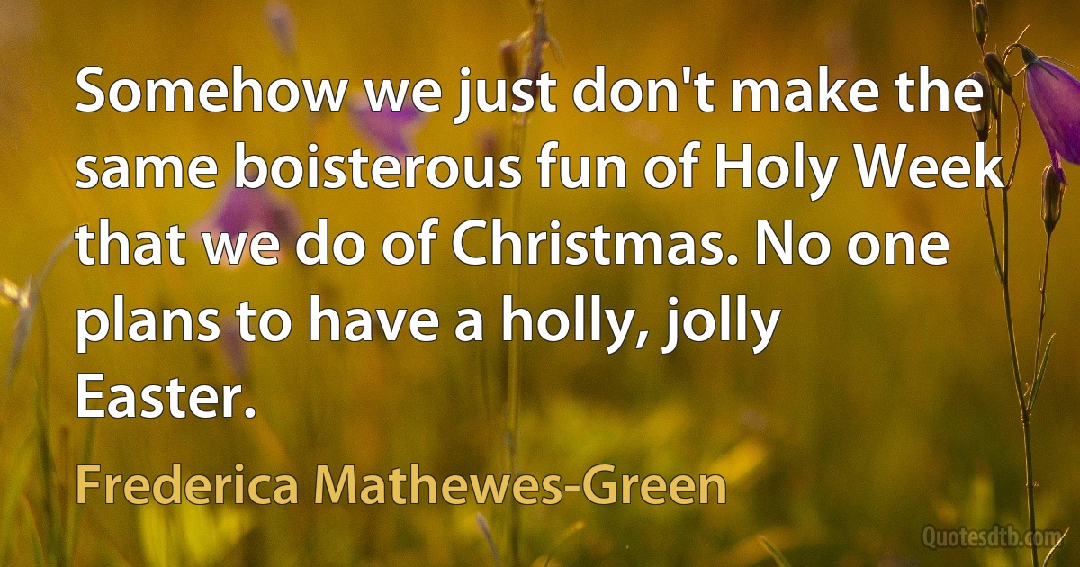 Somehow we just don't make the same boisterous fun of Holy Week that we do of Christmas. No one plans to have a holly, jolly Easter. (Frederica Mathewes-Green)