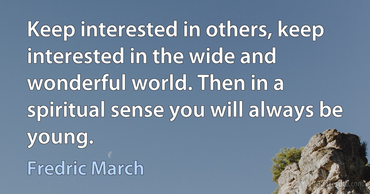 Keep interested in others, keep interested in the wide and wonderful world. Then in a spiritual sense you will always be young. (Fredric March)