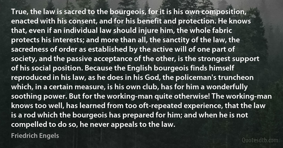 True, the law is sacred to the bourgeois, for it is his own composition, enacted with his consent, and for his benefit and protection. He knows that, even if an individual law should injure him, the whole fabric protects his interests; and more than all, the sanctity of the law, the sacredness of order as established by the active will of one part of society, and the passive acceptance of the other, is the strongest support of his social position. Because the English bourgeois finds himself reproduced in his law, as he does in his God, the policeman's truncheon which, in a certain measure, is his own club, has for him a wonderfully soothing power. But for the working-man quite otherwise! The working-man knows too well, has learned from too oft-repeated experience, that the law is a rod which the bourgeois has prepared for him; and when he is not compelled to do so, he never appeals to the law. (Friedrich Engels)