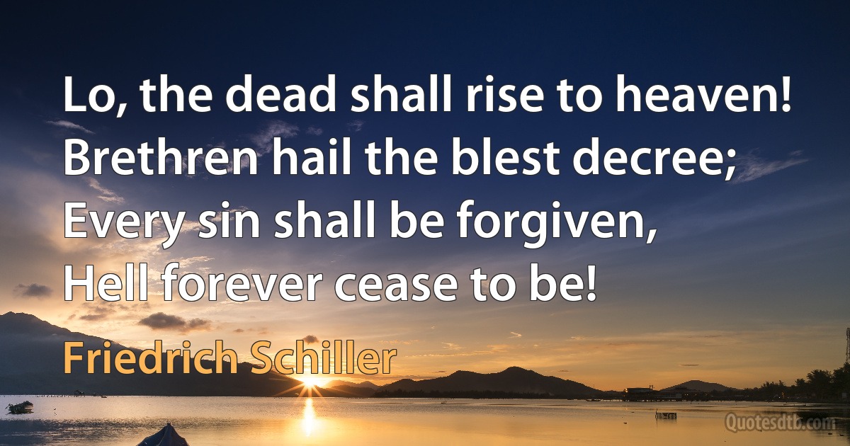 Lo, the dead shall rise to heaven!
Brethren hail the blest decree;
Every sin shall be forgiven,
Hell forever cease to be! (Friedrich Schiller)