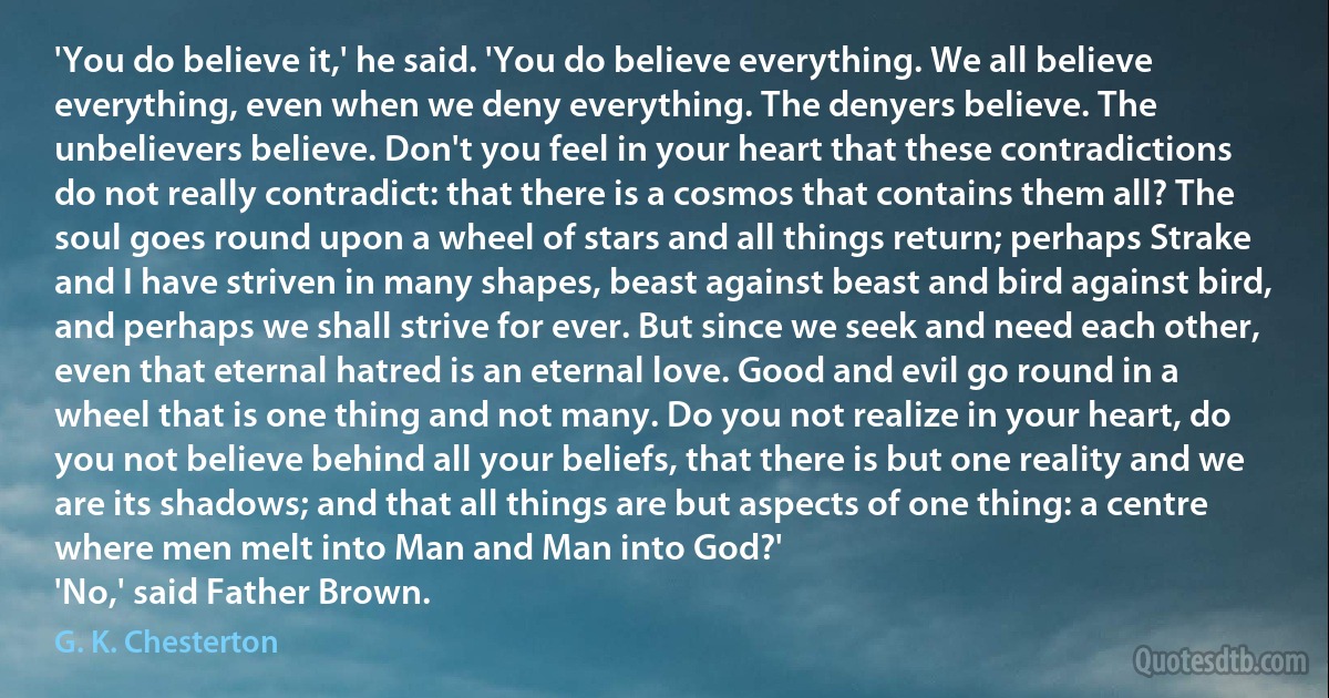 'You do believe it,' he said. 'You do believe everything. We all believe everything, even when we deny everything. The denyers believe. The unbelievers believe. Don't you feel in your heart that these contradictions do not really contradict: that there is a cosmos that contains them all? The soul goes round upon a wheel of stars and all things return; perhaps Strake and I have striven in many shapes, beast against beast and bird against bird, and perhaps we shall strive for ever. But since we seek and need each other, even that eternal hatred is an eternal love. Good and evil go round in a wheel that is one thing and not many. Do you not realize in your heart, do you not believe behind all your beliefs, that there is but one reality and we are its shadows; and that all things are but aspects of one thing: a centre where men melt into Man and Man into God?'
'No,' said Father Brown. (G. K. Chesterton)