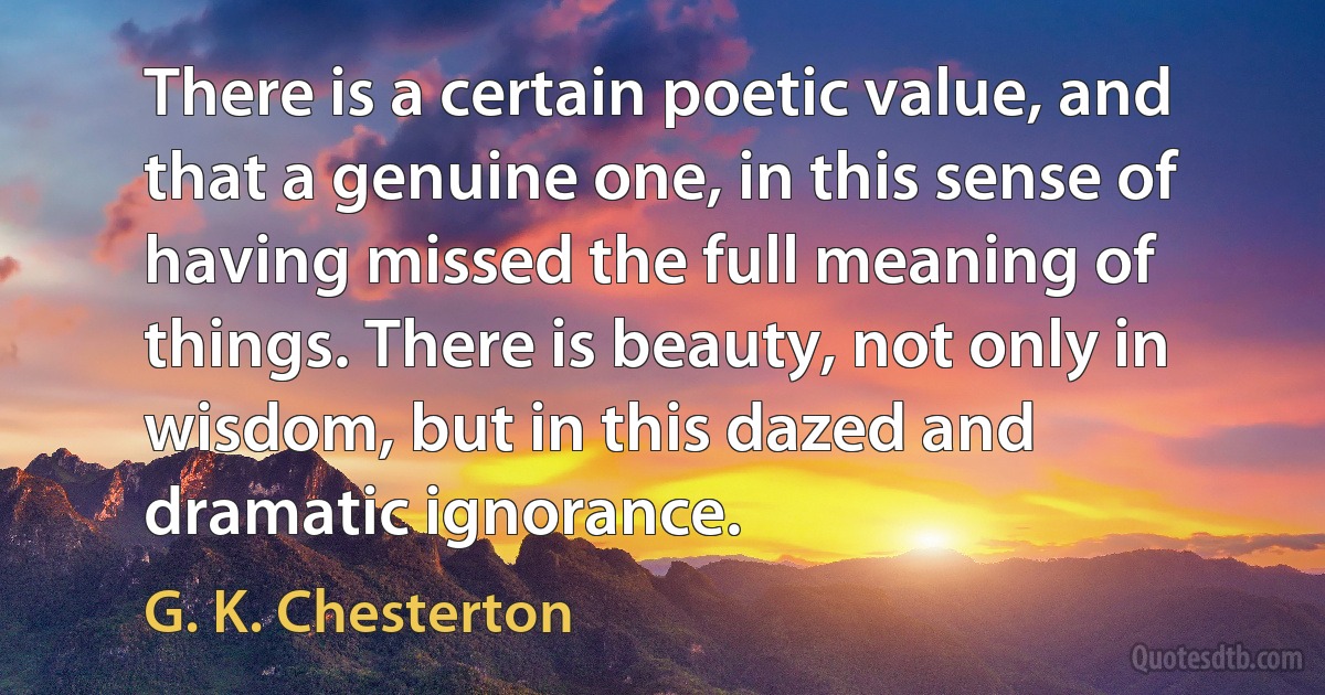 There is a certain poetic value, and that a genuine one, in this sense of having missed the full meaning of things. There is beauty, not only in wisdom, but in this dazed and dramatic ignorance. (G. K. Chesterton)