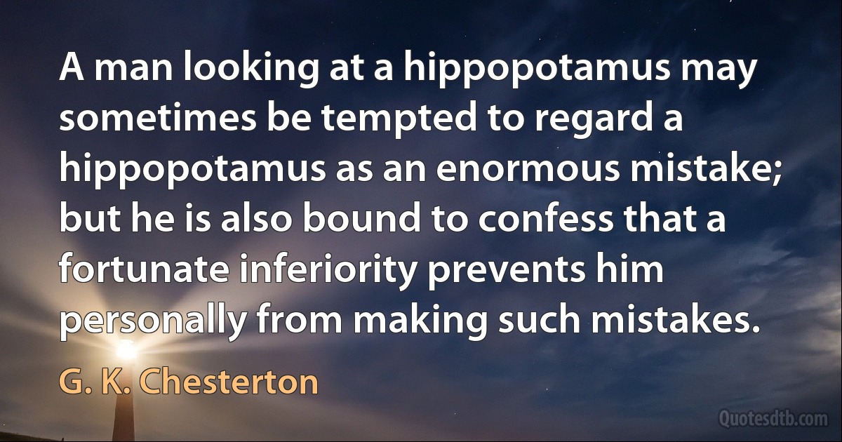 A man looking at a hippopotamus may sometimes be tempted to regard a hippopotamus as an enormous mistake; but he is also bound to confess that a fortunate inferiority prevents him personally from making such mistakes. (G. K. Chesterton)