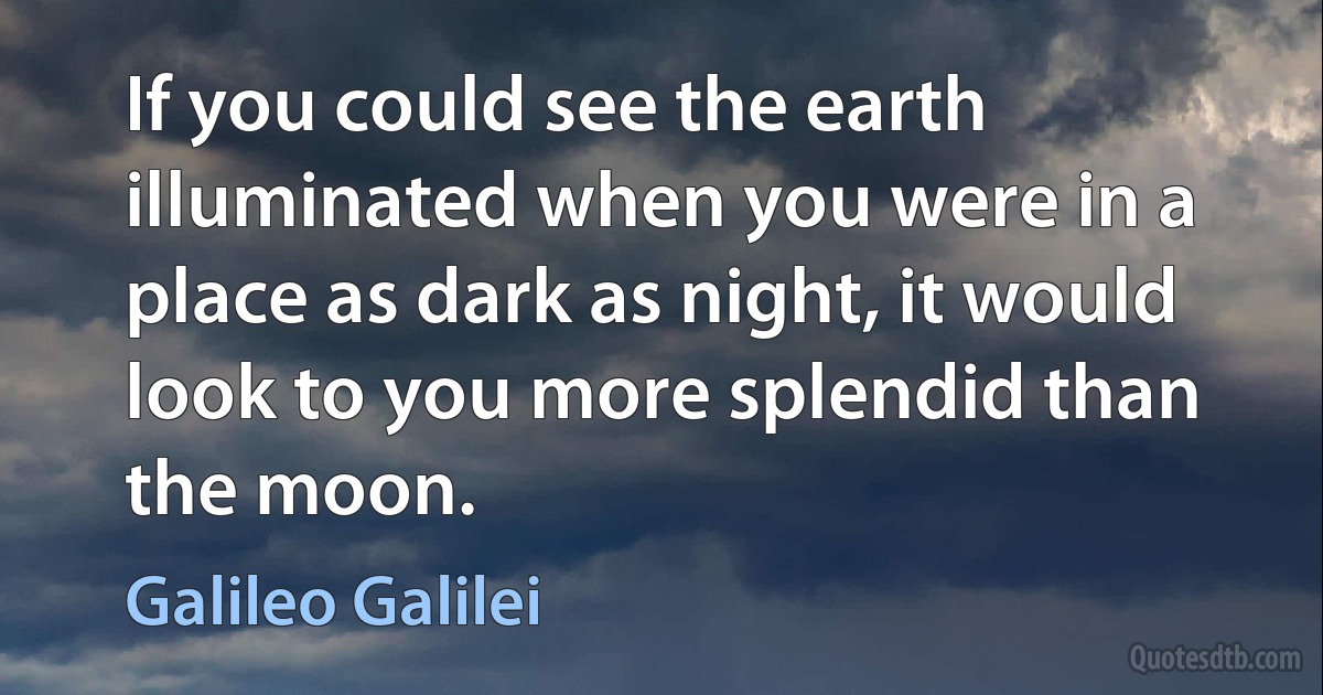 If you could see the earth illuminated when you were in a place as dark as night, it would look to you more splendid than the moon. (Galileo Galilei)