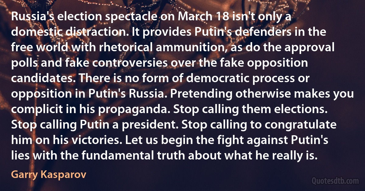 Russia's election spectacle on March 18 isn't only a domestic distraction. It provides Putin's defenders in the free world with rhetorical ammunition, as do the approval polls and fake controversies over the fake opposition candidates. There is no form of democratic process or opposition in Putin's Russia. Pretending otherwise makes you complicit in his propaganda. Stop calling them elections. Stop calling Putin a president. Stop calling to congratulate him on his victories. Let us begin the fight against Putin's lies with the fundamental truth about what he really is. (Garry Kasparov)