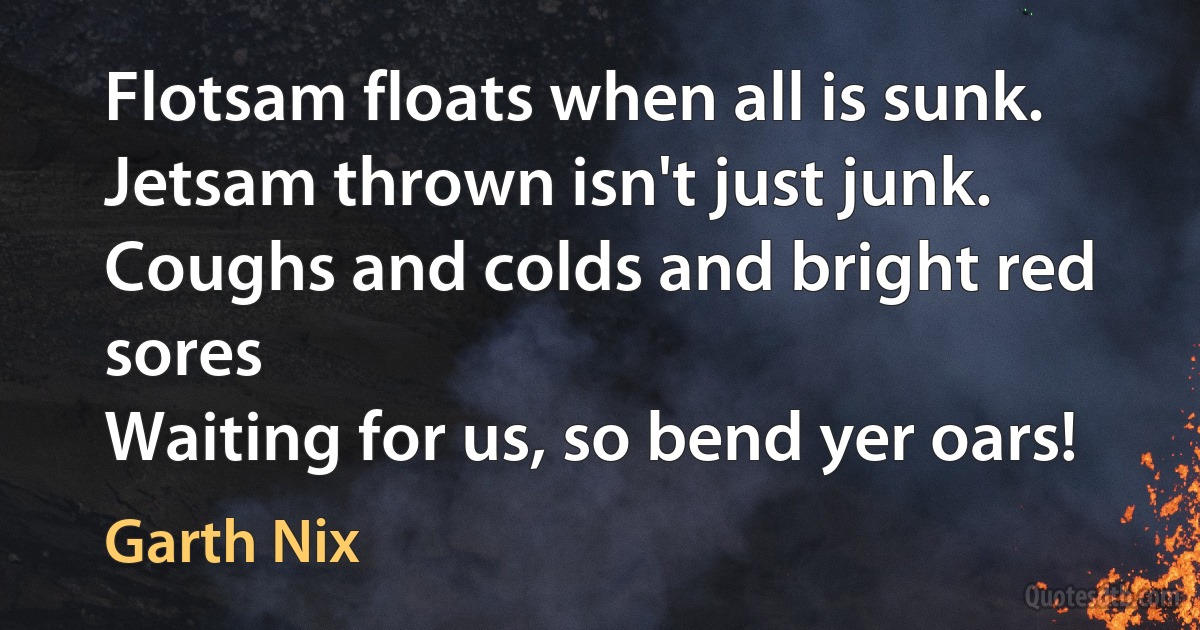 Flotsam floats when all is sunk.
Jetsam thrown isn't just junk.
Coughs and colds and bright red sores
Waiting for us, so bend yer oars! (Garth Nix)