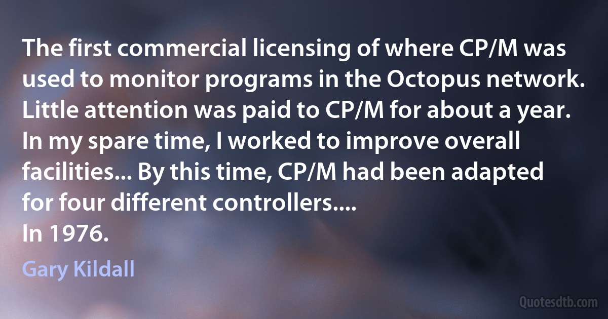 The first commercial licensing of where CP/M was used to monitor programs in the Octopus network. Little attention was paid to CP/M for about a year. In my spare time, I worked to improve overall facilities... By this time, CP/M had been adapted for four different controllers....
In 1976. (Gary Kildall)