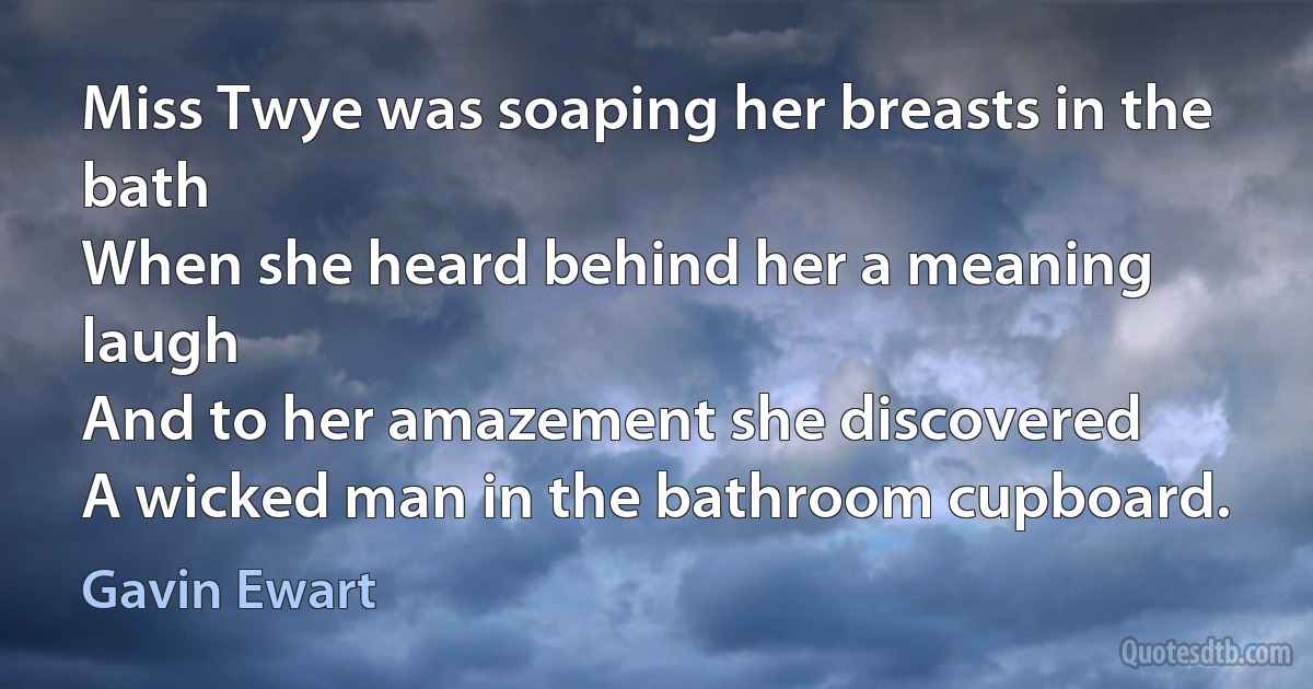 Miss Twye was soaping her breasts in the bath
When she heard behind her a meaning laugh
And to her amazement she discovered
A wicked man in the bathroom cupboard. (Gavin Ewart)