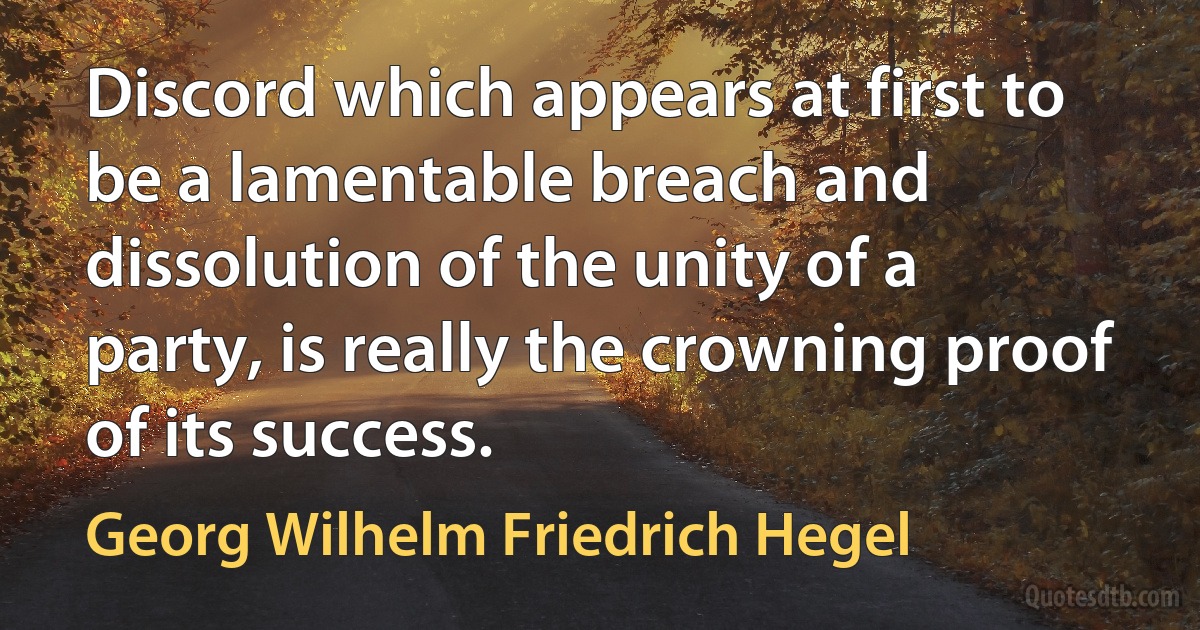 Discord which appears at first to be a lamentable breach and dissolution of the unity of a party, is really the crowning proof of its success. (Georg Wilhelm Friedrich Hegel)