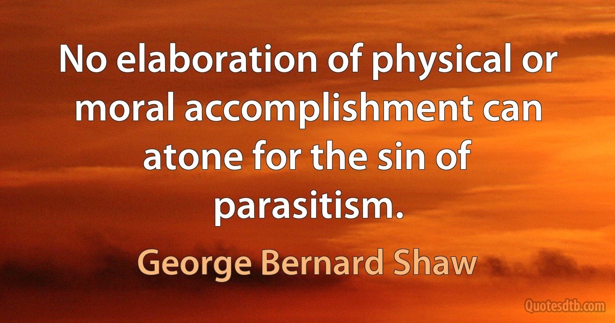 No elaboration of physical or moral accomplishment can atone for the sin of parasitism. (George Bernard Shaw)