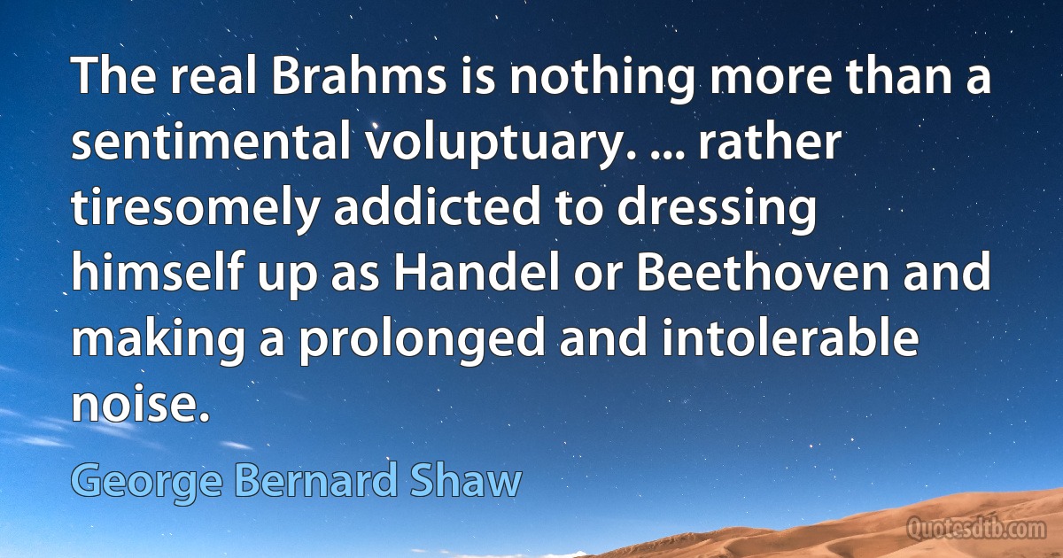 The real Brahms is nothing more than a sentimental voluptuary. ... rather tiresomely addicted to dressing himself up as Handel or Beethoven and making a prolonged and intolerable noise. (George Bernard Shaw)