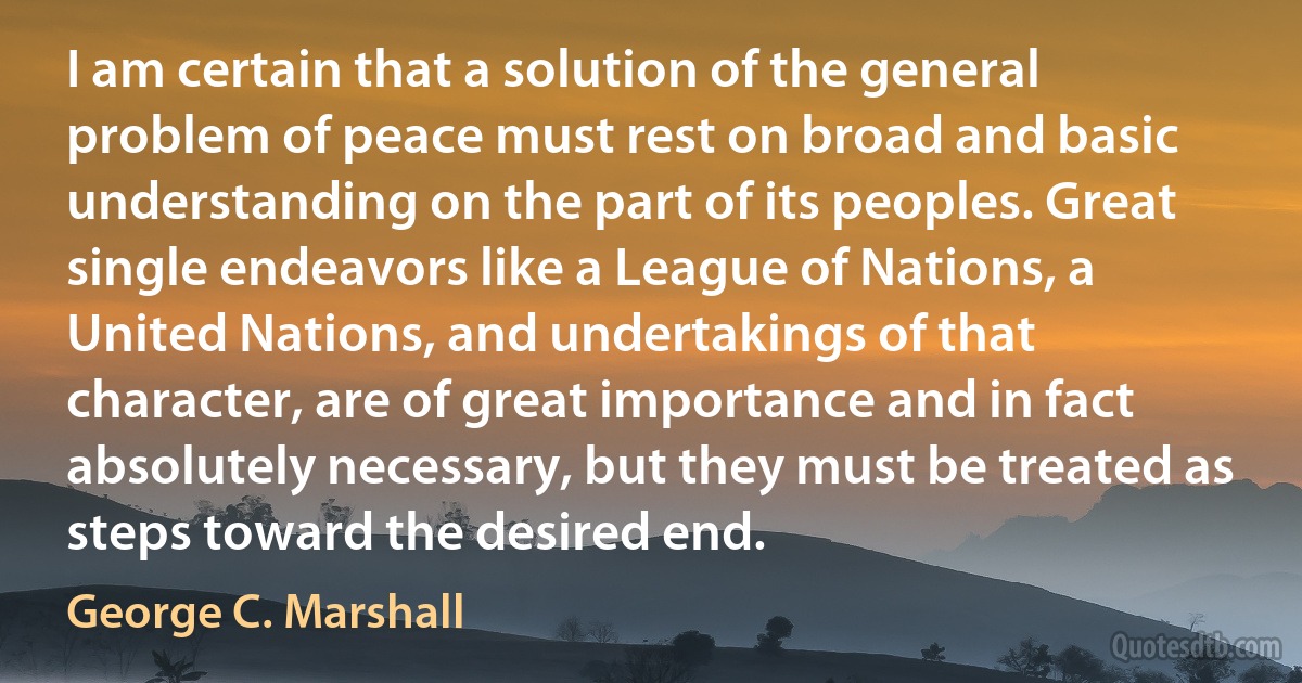 I am certain that a solution of the general problem of peace must rest on broad and basic understanding on the part of its peoples. Great single endeavors like a League of Nations, a United Nations, and undertakings of that character, are of great importance and in fact absolutely necessary, but they must be treated as steps toward the desired end. (George C. Marshall)