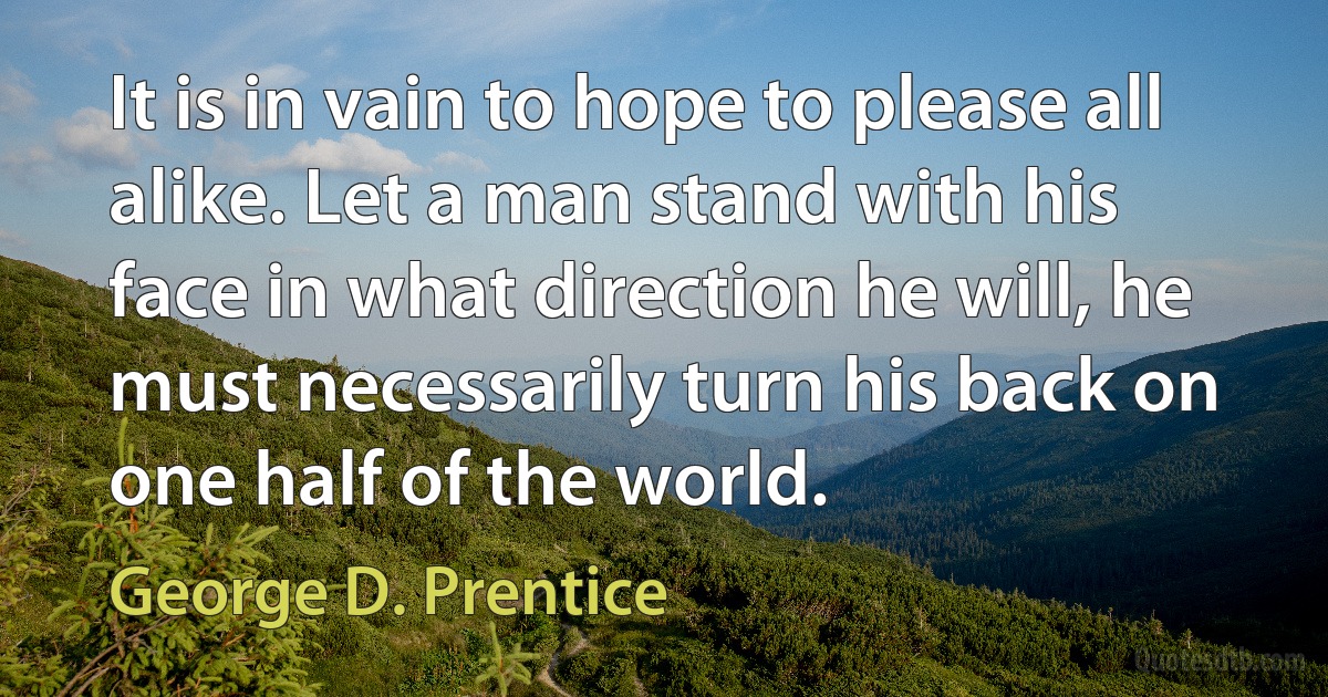 It is in vain to hope to please all alike. Let a man stand with his face in what direction he will, he must necessarily turn his back on one half of the world. (George D. Prentice)