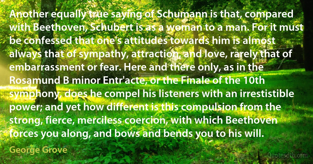 Another equally true saying of Schumann is that, compared with Beethoven, Schubert is as a woman to a man. For it must be confessed that one's attitudes towards him is almost always that of sympathy, attraction, and love, rarely that of embarrassment or fear. Here and there only, as in the Rosamund B minor Entr'acte, or the Finale of the 10th symphony, does he compel his listeners with an irrestistible power; and yet how different is this compulsion from the strong, fierce, merciless coercion, with which Beethoven forces you along, and bows and bends you to his will. (George Grove)