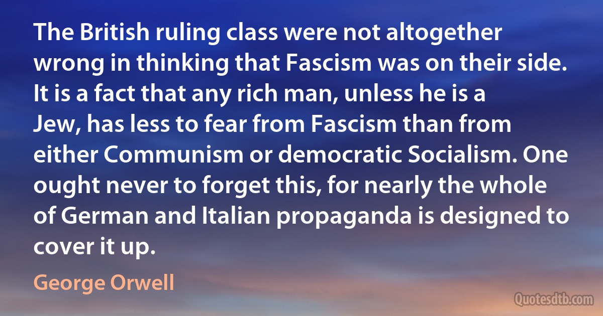 The British ruling class were not altogether wrong in thinking that Fascism was on their side. It is a fact that any rich man, unless he is a Jew, has less to fear from Fascism than from either Communism or democratic Socialism. One ought never to forget this, for nearly the whole of German and Italian propaganda is designed to cover it up. (George Orwell)