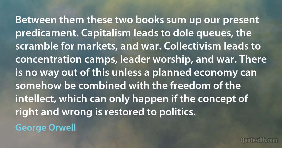 Between them these two books sum up our present predicament. Capitalism leads to dole queues, the scramble for markets, and war. Collectivism leads to concentration camps, leader worship, and war. There is no way out of this unless a planned economy can somehow be combined with the freedom of the intellect, which can only happen if the concept of right and wrong is restored to politics. (George Orwell)