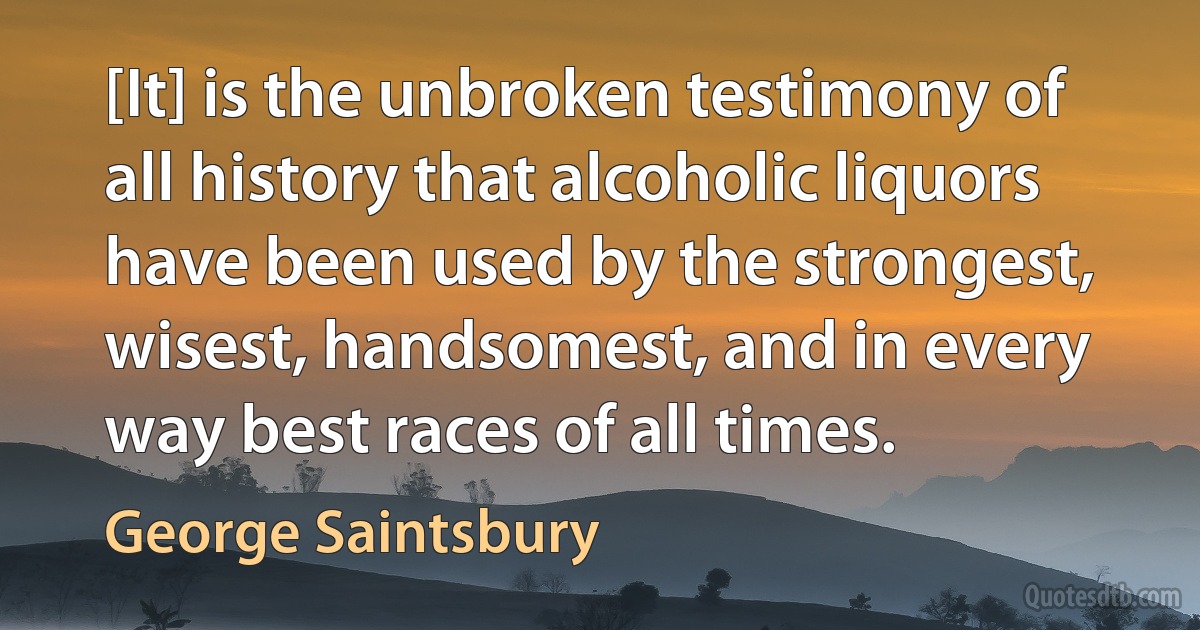 [It] is the unbroken testimony of all history that alcoholic liquors have been used by the strongest, wisest, handsomest, and in every way best races of all times. (George Saintsbury)