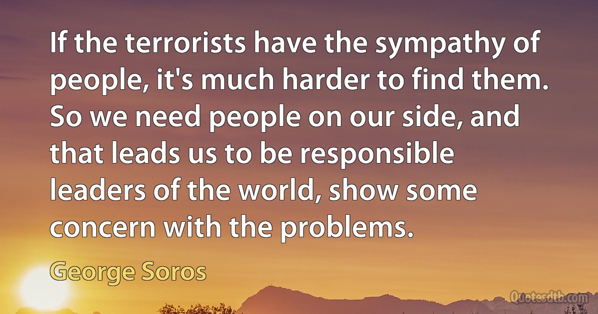 If the terrorists have the sympathy of people, it's much harder to find them. So we need people on our side, and that leads us to be responsible leaders of the world, show some concern with the problems. (George Soros)