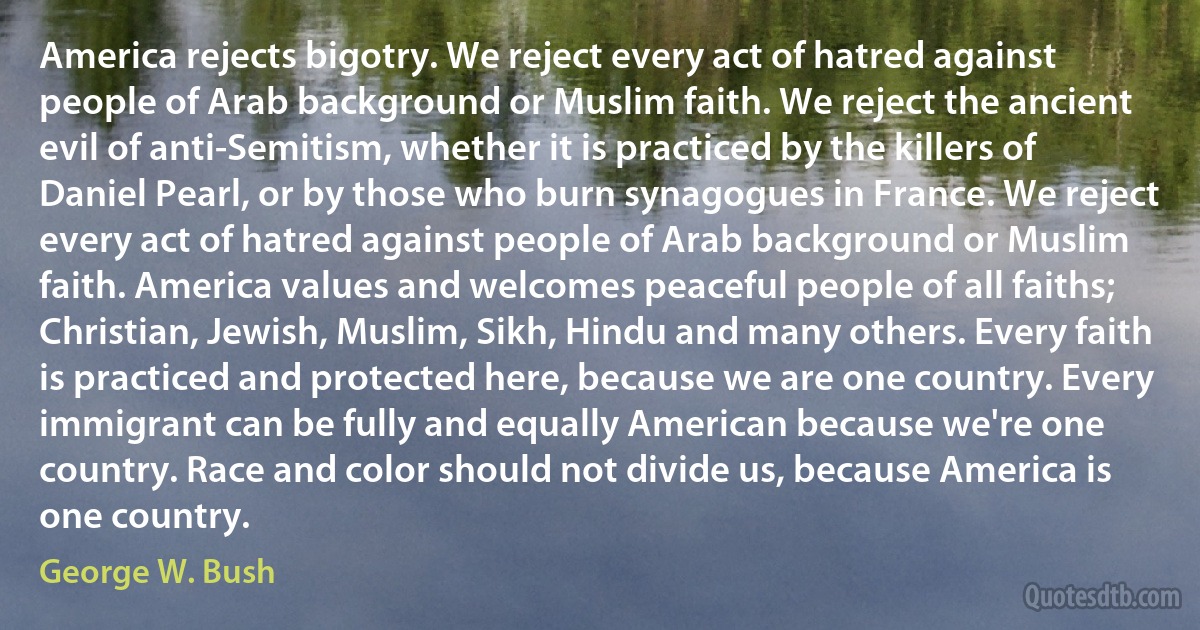 America rejects bigotry. We reject every act of hatred against people of Arab background or Muslim faith. We reject the ancient evil of anti-Semitism, whether it is practiced by the killers of Daniel Pearl, or by those who burn synagogues in France. We reject every act of hatred against people of Arab background or Muslim faith. America values and welcomes peaceful people of all faiths; Christian, Jewish, Muslim, Sikh, Hindu and many others. Every faith is practiced and protected here, because we are one country. Every immigrant can be fully and equally American because we're one country. Race and color should not divide us, because America is one country. (George W. Bush)