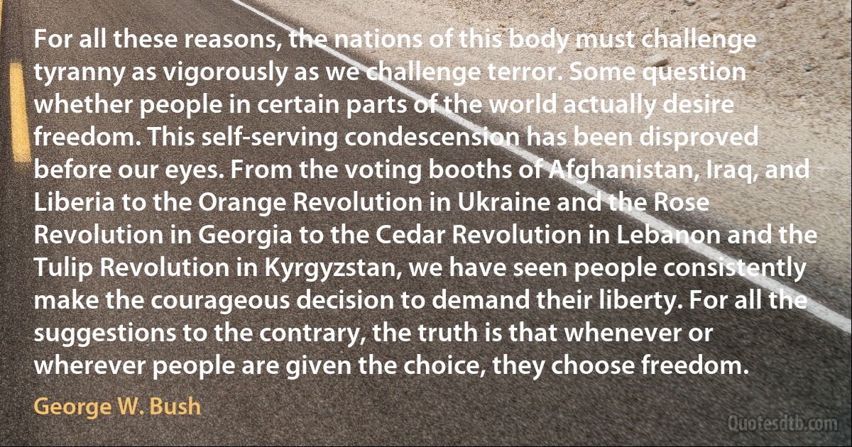 For all these reasons, the nations of this body must challenge tyranny as vigorously as we challenge terror. Some question whether people in certain parts of the world actually desire freedom. This self-serving condescension has been disproved before our eyes. From the voting booths of Afghanistan, Iraq, and Liberia to the Orange Revolution in Ukraine and the Rose Revolution in Georgia to the Cedar Revolution in Lebanon and the Tulip Revolution in Kyrgyzstan, we have seen people consistently make the courageous decision to demand their liberty. For all the suggestions to the contrary, the truth is that whenever or wherever people are given the choice, they choose freedom. (George W. Bush)