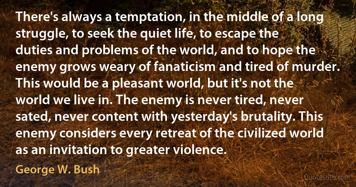 There's always a temptation, in the middle of a long struggle, to seek the quiet life, to escape the duties and problems of the world, and to hope the enemy grows weary of fanaticism and tired of murder. This would be a pleasant world, but it's not the world we live in. The enemy is never tired, never sated, never content with yesterday's brutality. This enemy considers every retreat of the civilized world as an invitation to greater violence. (George W. Bush)